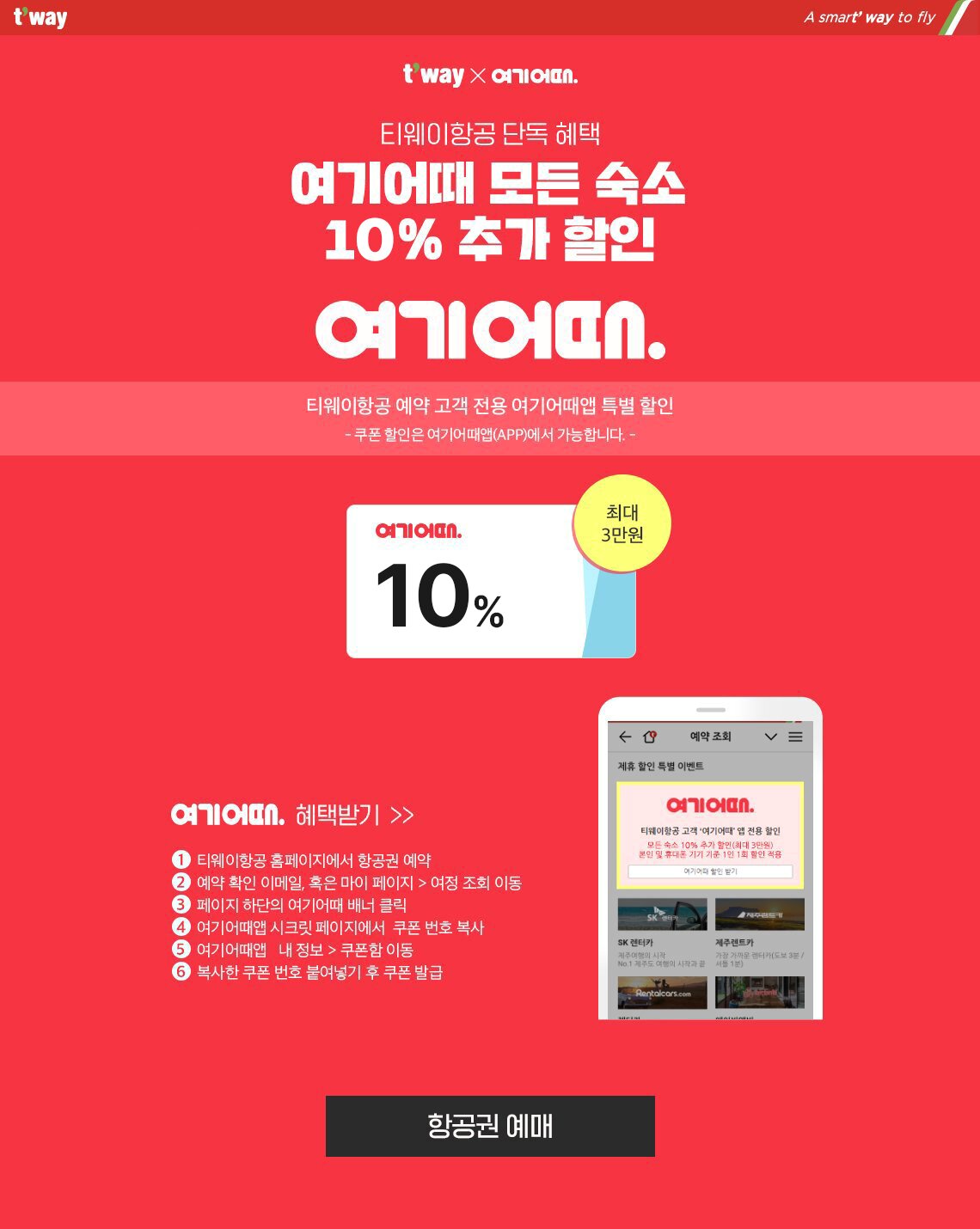 티웨이항공 단독 혜택, 여기어때 모든 숙소 12% 추가 할인. 티웨이항공 예약 고객 전용 여기어때앱 특별 할인. 쿠폰 할인은 여기어때앱에서 가능합니다. 여기어때 혜택받기. 티웨이항공 홈페이지에서 항공권 예약 > 예약 확인 이메일, 혹은 마이 페이지 > 여정 조회 이동 > 페이지 하단의 여기어때 배너 클릭 > 여기어때앱 시크릿 페이지에서 쿠폰 번호 복사 > 여기어때앱 내 정보에서 쿠폰함으로 이동 > 복사한 쿠폰 번호 붙여넣기 후 발급