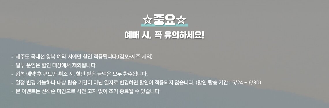 예매 시 유의하세요. 제주도 국내선 왕복 예약 시에만 할인 적용됩니다.(김포-제주 제외) 일부 운임은 할인 대상에서 제외됩니다. 왕복 예약 후 편도만 취소 시, 할인 받은 금액은 모두 환수됩니다. 일정 변경 가능하나 대상 탑승 기간이 아닌 일자로 변경하면 할인이 적용되지 않습니다.(할인 탑승 기간 : 5/24 ~ 6/30) 본 이벤트는 선착순 마감으로 사전 고지 없이 조기 종료될 수 있습니다.