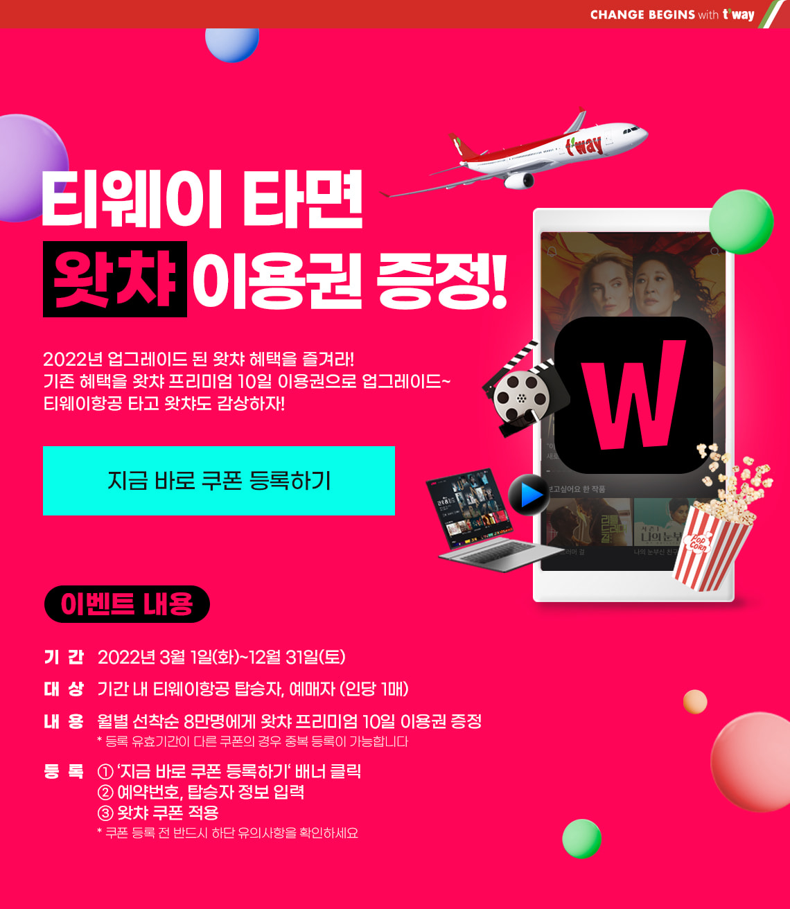 티웨이 타면 왓챠 이용권 증정! 2022년 업그레이드 된 왓챠 혜택을 즐겨라! 기존 혜택을 왓챠 프리미엄 10일 이용권으로 업그레이드~ 티웨이항공 타고 왓챠도 감상하자! 지금 바로 쿠폰 등록하기 이벤트 내용. 기간 : 2022년 3월 1일(화) ~ 12월 31일(토) 대상 : 기간 내 티웨이항공 탑승자, 예매자(인당 1매). 내용 : 월별 선착순 8만명에게 왓챠 프리미엄 10일 이용권 증정. *등록 유효기간이 다른 쿠폰의 경우 중복 등록이 가능합니다 등록 : 1) '지금 바로 쿠폰 등록하기' 배너 클릭 2) 예약 번호, 탑승자 정보 입력 3) 왓챠 쿠폰 적용 *쿠폰 등록 전 반드시 하단 유의 사항을 확인하세요