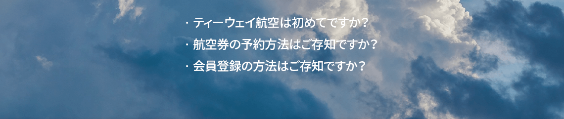 ティーウェイ航空は初めてですか？ 航空券の予約方法はご存知ですか？ 会員登録の方法はご存知ですか？