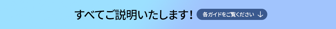 すべてご説明いたします！各ガイドをご覧ください