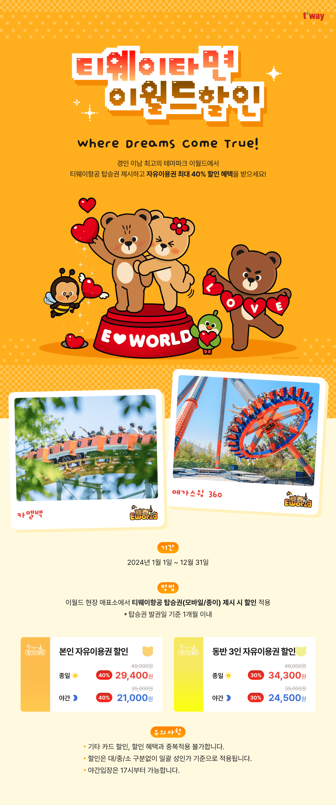 Where Dreams Come True!경인 이남 최고의 테마파크 이월드에서 티웨이항공 탑승권 제시하고 자유이용권 최대 40% 할인 혜택을 받으세요! 기간 : 2023년 7월 1일~12월 31일 방법 : 이월드 현장 매표소에서 티웨이항공 탑승권(모바일/종이) 제시 시 할인 적용 * 탑승권 발권일 기준 1개월 이내 본인 자유이용권 할인 40% OFF 종일 49,000원  ▶  29,400원 야간 35,000원  ▶  21,000원 동반 3인 자유이용권 할인 30% OFF 종일 49,000원  ▶  34,300원 야간 35,000원  ▶  24,500원 [유의사항] - 기타 카드 할인, 할인 혜택과 중복적용 불가합니다.
- 할인은 대/중/소 구분없이&nbsp;일괄 성인가 기준으로 적용됩니다- 야간입장은 17시부터 가능합니다