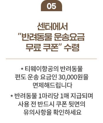 05 센터에서 반려동물 운송 요금 무료 쿠폰 수령 * 티웨이항공의 반려동물 편도 운송 요금인 30,000원 을 면제해드립니다. * 반려동물 1마리당 1매 지급되며 사용전 반드시 쿠폰 뒷면의 유의사항을 확인하세요.