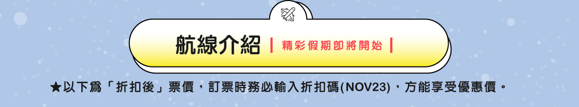 航線介紹 | 精彩假期即將開始 | ★以下為「折扣後」票價，訂票時務必輸入折扣碼(NOV23)，方能享受優惠價。