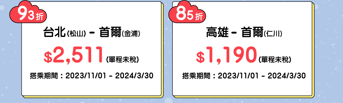 93折 台北(松山) - 首爾(金浦) $2,511(單程未稅) 搭乘期間 : 2023/11/01 - 2024/3/30, 85折 高雄 - 首爾(仁川) $1,190(單程未稅) 搭乘期間 : 2023/11/01 - 2024/3/30