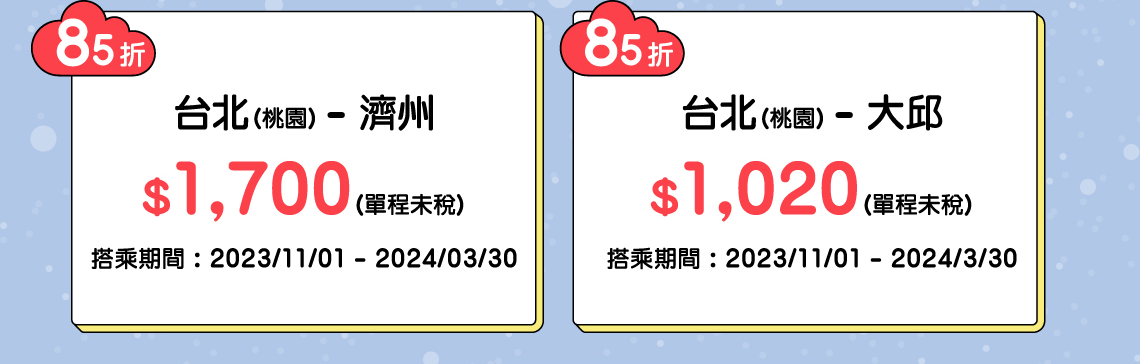 85折 台北(桃園) - 濟州 $1,700(單程未稅) 搭乘期間 : 2023/11/01 - 2024/03/30, 85折 台北(桃園) - 大邱 $1,020(單程未稅) 搭乘期間 : 2023/11/01 - 2024/3/30