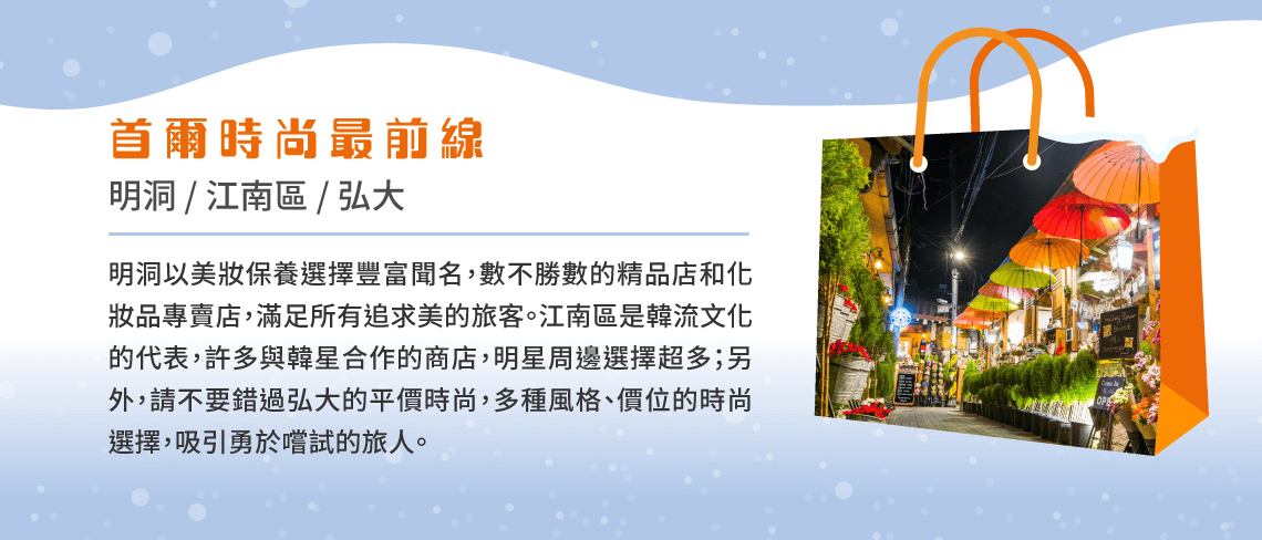 首爾時尚最前線 明洞 / 江南區 / 弘大 明洞以美妝保養選擇豐富聞名，數不勝數的精品店和化妝品專賣店，滿足所有追求美的旅客。江南區是韓流文化的代表，許多與韓星合作的商店，明星周邊選擇超多；另外，請不要錯過弘大的平價時尚，多種風格、價位的時尚選擇，吸引勇於嚐試的旅人。
