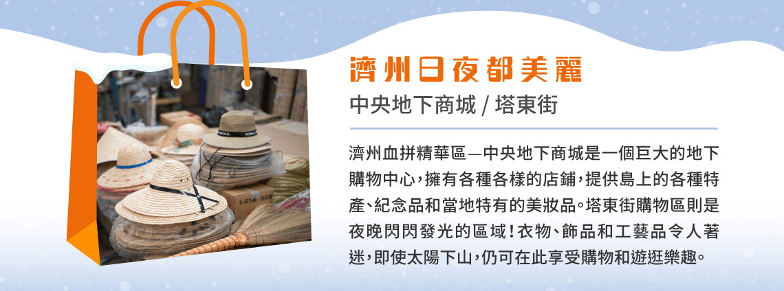 濟州日夜都美麗 中央地下商城 / 塔東街 濟州血拼精華區—中央地下商城是一個巨大的地下購物中心，擁有各種各樣的店鋪，提供島上的各種特產、紀念品和當地特有的美妝品。塔東街購物區則是夜晚閃閃發光的區域！衣物、飾品和工藝品令人著迷，即使太陽下山，仍可在此享受購物和遊逛樂趣。