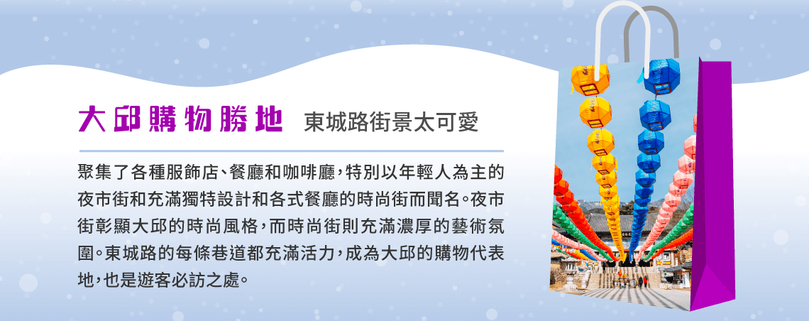 大邱購物勝地 東城路街景太可愛 聚集了各種服飾店、餐廳和咖啡廳，特別以年輕人為主的夜市街和充滿獨特設計和各式餐廳的時尚街而聞名。夜市街彰顯大邱的時尚風格，而時尚街則充滿濃厚的藝術氛圍。東城路的每條巷道都充滿活力，成為大邱的購物代表地，也是遊客必訪之處。