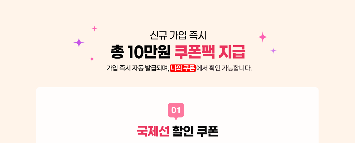 신규 가입 즉시 총 10만원 쿠폰팩 지급 가입 즉시 자동 발급되며, 나의 쿠폰에서 확인 가능합니다. 01 국제선 할인 쿠