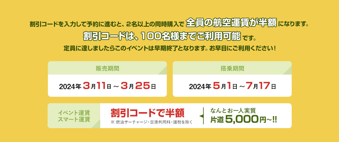 割引コードを入力して予約に進むと、２名以上の同時購入で全員の航空運賃が半額になります。割引コードは、100名様までご利用可能です。定員に達しましたらこのイベントは早期終了となります。お早目にご利用ください！販売期間2024年3月11日 ～ 3月25日 搭乗期間2024年5月1日 ～ 7月17日 イベント運賃スマート運賃 割引コードで半額※ 燃油サーチャージ・空港利用料・諸税を除く なんとお一人実質片道5,000円～!!