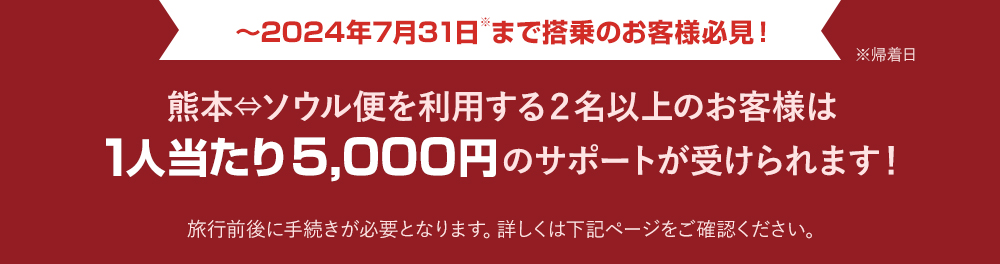 ～2024年7月31日※まで搭乗のお客様必見！※帰着日 熊本⇔ソウル便を利用する２名以上のお客様は1人当たり5,000円のサポートが受けられます！旅行前後に手続きが必要となります。詳しくは下記ページをご確認ください。