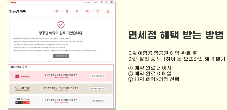면세점 혜택 받는 방법 : 티웨이항공 항공권 예약 완료 후 아래 방법 중 택 1하여 온,오프라인 혜택 받기 ① 예약 완료 페이지 ② 예약 완료 이메일 ③ 나의 예약 > 여정 선택