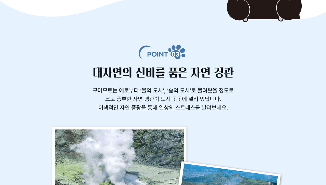 POINT 03, 대자연의 신비를 품은 자연 경관 구마모토는 예로부터 물의도시, 숲의 도시로 불려왔을 정도로 크고 풍부한 자연 경관이 도시 곳곳에 널려 있답니다. 이색적인 자연 풍광을 통해 일상의 스트레스를 날려보세요