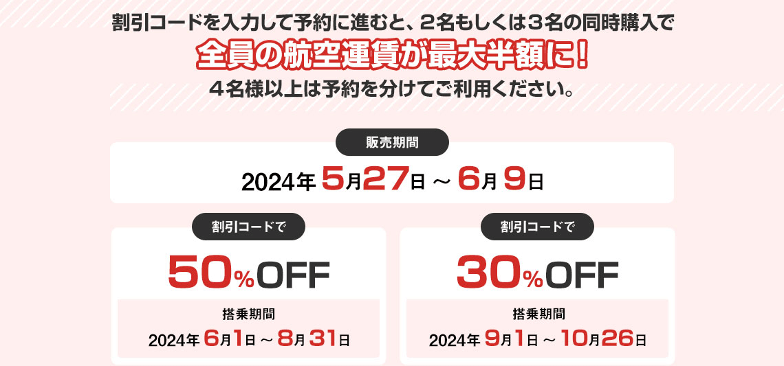 割引コードを入力して予約に進むと、2名もしくは3名の同時購入で全員の航空運賃が最大半額に！4名様以上は予約を分けてご利用ください。販売期間2024年5月27日 ～ 6月9日 割引コードで50％OFF 搭乗期間2024年6月1日～8月31日 割引コードで30％OFF 搭乗期間2024年9月1日～10月26日