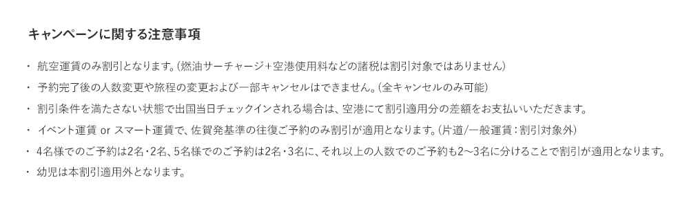 キャンペーンに関する注意事項 ・航空運賃のみ割引となります。(燃油サーチャージ＋空港使用料などの諸税は割引対象ではありません)・予約完了後の人数変更や旅程の変更および一部キャンセルはできません。(全キャンセルのみ可能)・割引条件を満たさない状態で出国当日チェックインされる場合は、空港にて割引適用分の差額をお支払いいただきます。・イベント運賃 or スマート運賃で、熊本発基準の往復ご予約のみ割引が適用となります。(片道/一般運賃：割引対象外)・4名様でのご予約は2名・2名、5名様でのご予約は2名・3名に、それ以上の人数でのご予約も2～3名に分けることで割引が適用となります。・幼児は本割引適用外となります。
