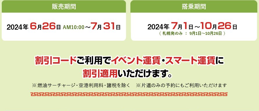 販売期間2024年6月26日PM10:00～7月31日 搭乗期間2024年7月1日～10月26日（ 札幌発のみ ： 9月1日～10月26日 ）割引コードご利用でイベント運賃・スマート運賃に割引適用いただけます。※ 燃油サーチャージ・空港利用料・諸税を除く　※片道のみの予約にもご利用いただけます