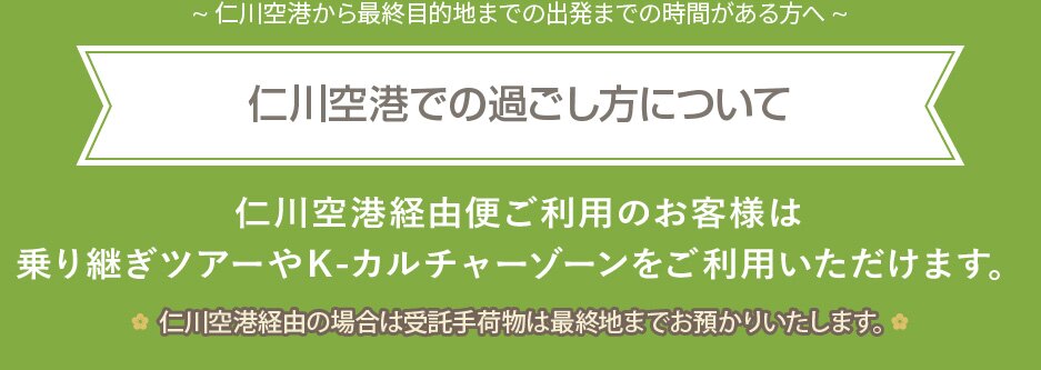 ~ 仁川空港から最終目的地までの出発までの時間がある方へ ~仁川空港での過ごし方について 仁川空港経由便ご利用のお客様は乗り継ぎツアーやＫ-カルチャーゾーンをご利用いただけます。仁川空港経由の場合は受託手荷物は最終地までお預かりいたします。