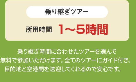 乗り継ぎツアー 所用時間 1～5時間 乗り継ぎ時間に合わせたツアーを選んで無料で参加いただけます。全てのツアーにガイド付き、目的地と空港間を送迎してくれるので安心です。