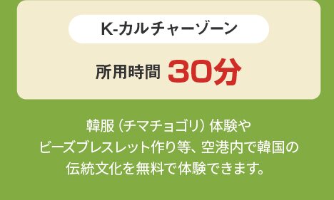 K-カルチャーゾーン 所用時間30分 韓服（チマチョゴリ）体験やビーズブレスレット作り等、空港内で韓国の伝統文化を無料で体験できます。