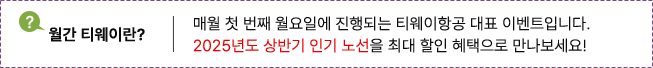 월간 티웨이란? 매월 첫 번째 월요일에 진행되는 티웨이항공 대표 이벤트입니다. 2025년도 상반기 인기 노선을 최대 할인 혜택으로 만나보세요!