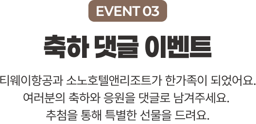 EVENT 03 축하 댓글 이벤트 티웨이항공과 소노호텔앤리조트가 한가족이 되었어요. 여러분의 축하와 응원을 댓글로 남겨주세요.  추첨을 통해 특별한 선물을 드려요.